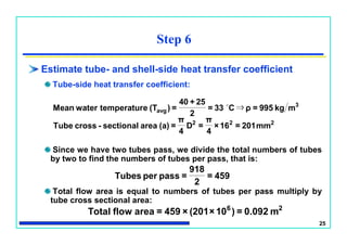 25
Estimate tube- and shell-side heat transfer coefficient
Tube-side heat transfer coefficient:
Since we have two tubes pass, we divide the total numbers of tubes
by two to find the numbers of tubes per pass, that is:
Total flow area is equal to numbers of tubes per pass multiply by
tube cross sectional area:
Step 6
459=
2
918
=passperTubes
222
3
avg
mm201=16×
4
π
=D
4
π
=(a)areasectional-crossTube
mkg995=ρC33=
2
25+40
=)(TetemperaturwaterMean ⇒
26
m0.092=)10×(201×459=areaflowTotal
 