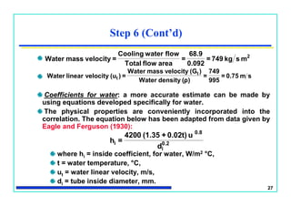 27
Coefficients for water: a more accurate estimate can be made by
using equations developed specifically for water.
The physical properties are conveniently incorporated into the
correlation. The equation below has been adapted from data given by
Eagle and Ferguson (1930):
where hi = inside coefficient, for water, W/m2 °C,
t = water temperature, °C,
ut = water linear velocity, m/s,
di = tube inside diameter, mm.
Step 6 (Cont’d)
2
mskg749=
0.092
68.9
=
areaflowTotal
flowwaterCooling
=velocitymassWater
sm0.75=
995
749
=
)ρ(densityWater
)(GvelocitymassWater
=)(uvelocitylinearWater t
t
0.2
i
0.8
i
d
u0.02t)+(1.354200
=h
 