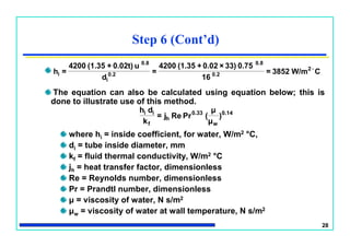 28
The equation can also be calculated using equation below; this is
done to illustrate use of this method.
where hi = inside coefficient, for water, W/m2 °C,
di = tube inside diameter, mm
kf = fluid thermal conductivity, W/m2 °C
jh = heat transfer factor, dimensionless
Re = Reynolds number, dimensionless
Pr = Prandtl number, dimensionless
μ = viscosity of water, N s/m2
μw = viscosity of water at wall temperature, N s/m2
Step 6 (Cont’d)
0.14
w
0.33
h
f
ii
)
μ
μ
(PrRej=
k
dh
CW/m3852=
16
0.7533)×0.02+(1.354200
=
d
u0.02t)+(1.354200
=h 2
0.2
0.8
0.2
i
0.8
i

 
