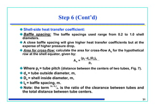 31
Shell-side heat transfer coefficient:
Baffle spacing: The baffle spacings used range from 0.2 to 1.0 shell
diameters.
A close baffle spacing will give higher heat transfer coefficients but at the
expense of higher pressure drop.
Area for cross-flow: calculate the area for cross-flow As for the hypothetical
row at the shell equator, given by:
Where pt = tube pitch (distance between the centers of two tubes, Fig. 7).
do = tube outside diameter, m,
Ds = shell inside diameter, m,
lb = baffle spacing, m.
Note: the term is the ratio of the clearance between tubes and
the total distance between tube centers.
Step 6 (Cont’d)
t
bso
_
t
s
p
l)Dd(p
=A
t
o
_
t
p
)d(p
 