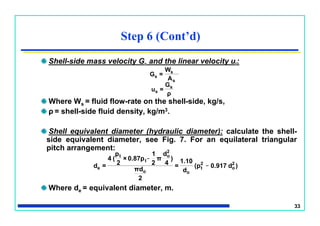 33
Shell-side mass velocity Gs and the linear velocity ut:
Where Ws = fluid flow-rate on the shell-side, kg/s,
ρ = shell-side fluid density, kg/m3.
Shell equivalent diameter (hydraulic diameter): calculate the shell-
side equivalent diameter, see Fig. 7. For an equilateral triangular
pitch arrangement:
Where de = equivalent diameter, m.
Step 6 (Cont’d)
ρ
G
=u
A
W
=G
s
s
s
s
s
)d0.917(p
d
1.10
=
2
πd
)
4
d
π
2
1
0.87p×
2
p
(4
=d 2
o
_2
t
oo
2
o_
t
t
e
 