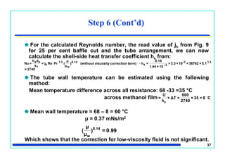 37
For the calculated Reynolds number, the read value of jh from Fig. 9
for 25 per cent baffle cut and the tube arrangement, we can now
calculate the shell-side heat transfer coefficient hs from:
The tube wall temperature can be estimated using the following
method:
Mean temperature difference across all resistance: 68 -33 =35 °C
across methanol film
Mean wall temperature = 68 – 8 = 60 °C
μ = 0.37 mNs/m2
Which shows that the correction for low-viscosity fluid is not significant.
Step 6 (Cont’d)
2740=
5.1×36762×10×3.3×
10×1.44
0.19
=hterm)correctionviscosity(without)
μ
μ
(PrRej=
k
dh
=Nu 313-
3-s
0.14
w
31
h
f
es
→
0.99=)
μ
μ
( 0.14
w
C8=35×
2740
600
=ΔT×
h
U
=
o

 
