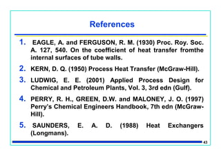 43
References
1. EAGLE, A. and FERGUSON, R. M. (1930) Proc. Roy. Soc.
A. 127, 540. On the coefficient of heat transfer fromthe
internal surfaces of tube walls.
2. KERN, D. Q. (1950) Process Heat Transfer (McGraw-Hill).
3. LUDWIG, E. E. (2001) Applied Process Design for
Chemical and Petroleum Plants, Vol. 3, 3rd edn (Gulf).
4. PERRY, R. H., GREEN, D.W. and MALONEY, J. O. (1997)
Perry’s Chemical Engineers Handbook, 7th edn (McGraw-
Hill).
5. SAUNDERS, E. A. D. (1988) Heat Exchangers
(Longmans).
 