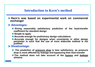 5
Introduction to Kern’s method
Kern’s was based on experimental work on commercial
exchanger
Advantages:
Giving reasonably satisfactory prediction of the heat-transfer
coefficient for standard design
Simple to apply
Accurate enough for preliminary design calculations
Accurate enough for designs when uncertainty in other design
parameter is such that the use of more elaborate method is not
justified
Disadvantage:
The prediction of pressure drop is less satisfactory, as pressure
drop is more affected by leakage and bypassing than heat transfer
The method does not take account of the bypass and leakage
streams
 