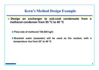 7
Kern’s Method Design Example
Design an exchanger to sub-cool condensate from a
methanol condenser from 95 °C to 40 °C
Flow-rate of methanol 100,000 kg/h
Brackish water (seawater) will be used as the coolant, with a
temperature rise from 25° to 40 °C
 