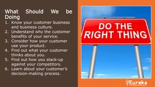 What Should We be
Doing
1. Know your customer business
and business culture.
2. Understand why the customer
benefits of your service.
3. Consider how your customer
use your product.
4. Find out what your customer
thinks about you.
5. Find out how you stack-up
against your competitors.
6. Learn about your customer’s
decision-making process.
31
 