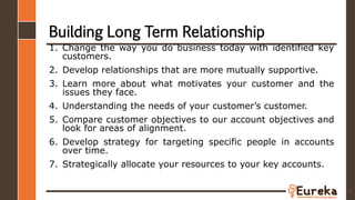 Building Long Term Relationship
1. Change the way you do business today with identified key
customers.
2. Develop relationships that are more mutually supportive.
3. Learn more about what motivates your customer and the
issues they face.
4. Understanding the needs of your customer’s customer.
5. Compare customer objectives to our account objectives and
look for areas of alignment.
6. Develop strategy for targeting specific people in accounts
over time.
7. Strategically allocate your resources to your key accounts.
37
 