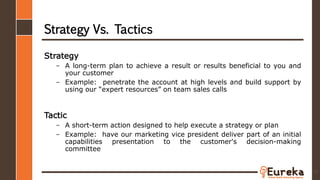 Strategy Vs. Tactics
Strategy
– A long-term plan to achieve a result or results beneficial to you and
your customer
– Example: penetrate the account at high levels and build support by
using our “expert resources” on team sales calls
Tactic
– A short-term action designed to help execute a strategy or plan
– Example: have our marketing vice president deliver part of an initial
capabilities presentation to the customer's decision-making
committee
73
 