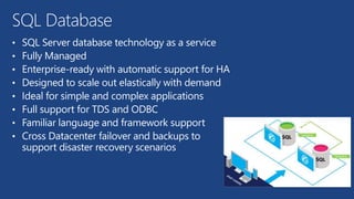 SQL Database 
• SQL Server database technology as a service 
• Fully Managed 
• Enterprise-ready with automatic support for HA 
• Designed to scale out elastically with demand 
• Ideal for simple and complex applications 
• Full support for TDS and ODBC 
• Familiar language and framework support 
• Cross Datacenter failover and backups to 
support disaster recovery scenarios 
 