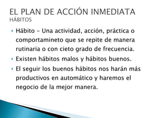 Hábito - Una actividad, acción, práctica o comportamineto que se repite de manera rutinaria o con cieto grado de frecuencia. Existen hábitos malos y hábitos buenos. El seguir los buenos hábitos nos harán más productivos en automático y haremos el negocio de la mejor manera. 