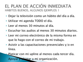 Dejar la televisión como un hábito del día a día. Utilizar mi agenda TODO el día. Leer al menos 30 minutos al día. Escuchar los audios al menos 30 minutos diarios. Leer mi correo electrónico de la misma forma en que lo hago con el correo de mi trabajo. Asistir a las capacitaciones presenciales y/o en línea. Platicar con mi upline al menos cada tercer día. Apoyar y alentar a mi organización. Invitar gente, al menos a 3 para cada día para toda mi semana. 