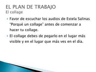 Favor de escuchar los audios de Estela Salinas “Porqué un collage” antes de comenzar a hacer tu collage. El collage debes de pegarlo en el lugar más visible y en el lugar que más ves en el día. 