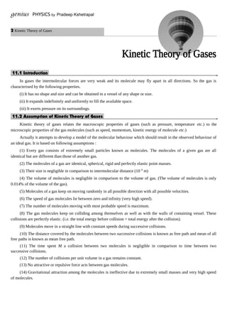 2 Kinetic Theory of Gases
genius PHYSICS by Pradeep Kshetrapal
11.1 Introduction.
In gases the intermolecular forces are very weak and its molecule may fly apart in all directions. So the gas is
characterised by the following properties.
(i) It has no shape and size and can be obtained in a vessel of any shape or size.
(ii) It expands indefinitely and uniformly to fill the available space.
(iii) It exerts pressure on its surroundings.
11.2 Assumption of Kinetic Theory of Gases.
Kinetic theory of gases relates the macroscopic properties of gases (such as pressure, temperature etc.) to the
microscopic properties of the gas molecules (such as speed, momentum, kinetic energy of molecule etc.)
Actually it attempts to develop a model of the molecular behaviour which should result in the observed behaviour of
an ideal gas. It is based on following assumptions :
(1) Every gas consists of extremely small particles known as molecules. The molecules of a given gas are all
identical but are different than those of another gas.
(2) The molecules of a gas are identical, spherical, rigid and perfectly elastic point masses.
(3) Their size is negligible in comparison to intermolecular distance (10–9
m)
(4) The volume of molecules is negligible in comparison to the volume of gas. (The volume of molecules is only
0.014% of the volume of the gas).
(5) Molecules of a gas keep on moving randomly in all possible direction with all possible velocities.
(6) The speed of gas molecules lie between zero and infinity (very high speed).
(7) The number of molecules moving with most probable speed is maximum.
(8) The gas molecules keep on colliding among themselves as well as with the walls of containing vessel. These
collisions are perfectly elastic. (i.e. the total energy before collision = total energy after the collision).
(9) Molecules move in a straight line with constant speeds during successive collisions.
(10) The distance covered by the molecules between two successive collisions is known as free path and mean of all
free paths is known as mean free path.
(11) The time spent M a collision between two molecules is negligible in comparison to time between two
successive collisions.
(12) The number of collisions per unit volume in a gas remains constant.
(13) No attractive or repulsive force acts between gas molecules.
(14) Gravitational attraction among the molecules is ineffective due to extremely small masses and very high speed
of molecules.
 