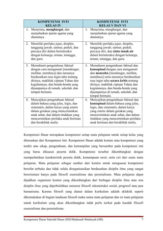 KOMPETENSI INTI
KELAS IV
KOMPETENSI INTI
KELAS V DAN VI
1. Menerima, menghargai, dan
menjalankan ajaran agama yang
dianutnya .
1. Menerima, menghargai, dan
menjalankan ajaran agama yang
dianutnya.
2. Memiliki perilaku jujur, disiplin,
tanggung jawab, santun, peduli, dan
percaya diri dalam berinteraksi
dengan keluarga, teman, tetangga,
dan guru.
2. Memiliki perilaku jujur, disiplin,
tanggung jawab, santun, peduli,
percaya diri, dan cinta tanah air
dalam berinteraksi dengan keluarga,
teman, tetangga, dan guru.
3. Memahami pengetahuan faktual
dengan cara mengamati [mendengar,
melihat, membaca] dan menanya
berdasarkan rasa ingin tahu tentang
dirinya, makhluk ciptaan Tuhan dan
kegiatannya, dan benda-benda yang
dijumpainya di rumah, sekolah, dan
tempat bermain.
3. Memahami pengetahuan faktual dan
konseptual dengan cara mengamati
dan mencoba [mendengar, melihat,
membaca] serta menanya berdasarkan
rasa ingin tahu secara kritis tentang
dirinya, makhluk ciptaan Tuhan dan
kegiatannya, dan benda-benda yang
dijumpainya di rumah, sekolah, dan
tempat bermain.
4. Menyajikan pengetahuan faktual
dalam bahasa yang jelas, logis, dan
sistematis, dalam karya yang estetis
dalam gerakan yang mencerminkan
anak sehat, dan dalam tindakan yang
mencerminkan perilaku anak beriman
dan berakhlak mulia.
4. Menyajikan pengetahuan faktual dan
konseptual dalam bahasa yang jelas,
logis, dan sistematis, dalam karya
yang estetis dalam gerakan yang
mencerminkan anak sehat, dan dalam
tindakan yang mencerminkan perilaku
anak beriman dan berakhlak mulia.
Kompetensi Dasar merupakan kompetensi setiap mata pelajaran untuk setiap kelas yang
diturunkan dari Kompetensi Inti. Kompetensi Dasar adalah konten atau kompetensi yang
terdiri atas sikap, pengetahuan, dan ketrampilan yang bersumber pada kompetensi inti
yang harus dikuasai peserta didik. Kompetensi tersebut dikembangkan dengan
memperhatikan karakteristik peserta didik, kemampuan awal, serta ciri dari suatu mata
pelajaran. Mata pelajaran sebagai sumber dari konten untuk menguasai kompetensi
bersifat terbuka dan tidak selalu diorganisasikan berdasarkan disiplin ilmu yang sangat
berorientasi hanya pada filosofi esensialisme dan perenialisme. Mata pelajaran dapat
dijadikan organisasi konten yang dikembangkan dari berbagai disiplin ilmu atau non
disiplin ilmu yang diperbolehkan menurut filosofi rekonstruksi sosial, progresif atau pun
humanisme. Karena filosofi yang dianut dalam kurikulum adalah eklektik seperti
dikemukakan di bagian landasan filosofi maka nama mata pelajaran dan isi mata pelajaran
untuk kurikulum yang akan dikembangkan tidak perlu terikat pada kaedah filosofi
esensialisme dan perenialisme.
Kompetensi Dasar Sekolah Dasar (SD)/Madrasah Ibtidaiyah (MI) 7
 