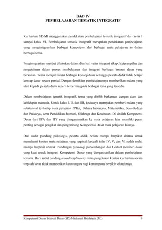 BAB IV
PEMBELAJARAN TEMATIK INTEGRATIF
Kurikulum SD/MI menggunakan pendekatan pembelajaran tematik integratif dari kelas I
sampai kelas VI. Pembelajaran tematik integratif merupakan pendekatan pembelajaran
yang mengintegrasikan berbagai kompetensi dari berbagai mata pelajaran ke dalam
berbagai tema.
Pengintegrasian tersebut dilakukan dalam dua hal, yaitu integrasi sikap, keterampilan dan
pengetahuan dalam proses pembelajaran dan integrasi berbagai konsep dasar yang
berkaitan. Tema merajut makna berbagai konsep dasar sehingga peserta didik tidak belajar
konsep dasar secara parsial. Dengan demikian pembelajarannya memberikan makna yang
utuh kepada peserta didik seperti tercermin pada berbagai tema yang tersedia.
Dalam pembelajaran tematik integratif, tema yang dipilih berkenaan dengan alam dan
kehidupan manusia. Untuk kelas I, II, dan III, keduanya merupakan pemberi makna yang
substansial terhadap mata pelajaran PPKn, Bahasa Indonesia, Matematika, Seni-Budaya
dan Prakarya, serta Pendidikan Jasmani, Olahraga dan Kesehatan. Di sinilah Kompetensi
Dasar dari IPA dan IPS yang diorganisasikan ke mata pelajaran lain memiliki peran
penting sebagai pengikat dan pengembang Kompetensi Dasar mata pelajaran lainnya.
Dari sudut pandang psikologis, peserta didik belum mampu berpikir abstrak untuk
memahami konten mata pelajaran yang terpisah kecuali kelas IV, V, dan VI sudah mulai
mampu berpikir abstrak. Pandangan psikologi perkembangan dan Gestalt memberi dasar
yang kuat untuk integrasi Kompetensi Dasar yang diorganisasikan dalam pembelajaran
tematik. Dari sudut pandang transdisciplinarity maka pengotakan konten kurikulum secara
terpisah ketat tidak memberikan keuntungan bagi kemampuan berpikir selanjutnya.
Kompetensi Dasar Sekolah Dasar (SD)/Madrasah Ibtidaiyah (MI) 9
 
