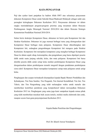KATA PENGANTAR
Puji dan syukur kami panjatkan ke hadirat Allah SWT atas selesainya penyusunan
dokumen Kompetensi Dasar untuk Sekolah Dasar/Madrasah Ibtidaiyah sebagai salah satu
perangkat kelengkapan Dokumen Kurikulum 2013. Penyusunan dokumen ini dalam
rangka menindaklanjuti program-program prioritas yang tercantum dalam Rencana
Pembangunan Jangka Menengah Nasional 2010-2014 dan dalam Rencana Strategis
Kementerian Pendidikan Nasional 2010-2014.
Selain berisi deskripsi Kompetensi Dasar, dokumen ini berisi pula Kompetensi Inti dan
Struktur Kurikulum. Dokumen ini juga memuat berbagai tema yang diintegrasikan dari
Kompetensi Dasar berbagai mata pelajaran. Kompetensi Dasar dikembangkan dari
Kompetensi Inti, sedangkan pengembangan Kompetensi Inti mengacu pada Struktur
Kurikulum. Kompetensi Inti merupakan kompetensi yang mengikat berbagai Kompetensi
Dasar ke dalam aspek sikap, keterampilan, dan pengetahuan yang harus dipelajari peserta
didik untuk suatu jenjang sekolah, kelas, dan mata pelajaran. Kompetensi Inti harus
dimiliki peserta didik untuk setiap kelas melalui pembelajaran Kompetensi Dasar yang
diorganisasikan dalam pembelajaran tematik integratif dengan pendekatan pembelajaran
siswa aktif. Kompetensi Dasar merupakan kompetensi setiap mata pelajaran untuk setiap
kelas.
Penghargaan dan ucapan terimakasih disampaikan kepada Bapak Menteri Pendidikan dan
Kebudayaan, Tim Nara Sumber, Tim Pengarah, Tim Internal Kemdikbud, Tim Inti, Tim
Teknis, dan Tim Pengembang yang telah meluangkan waktu untuk menulis dan
memberikan kontribusi pemikiran yang komprehensif dalam mewujudkan Dokumen
Kurikulum 2013 ini. Penghargaan yang sama juga kami sampaikan kepada semua pihak
yang telah memberikan masukan baik secara tertulis, melalui media elektronik dan cetak,
maupun secara lisan guna penyempurnaan Kurikulum 2013.
Kepala Badan Penelitian dan Pengembangan
Prof. Dr. Khairil Anwar Notodiputro
Kompetensi Dasar Sekolah Dasar (SD)/Madrasah Ibtidaiyah (MI) i
 