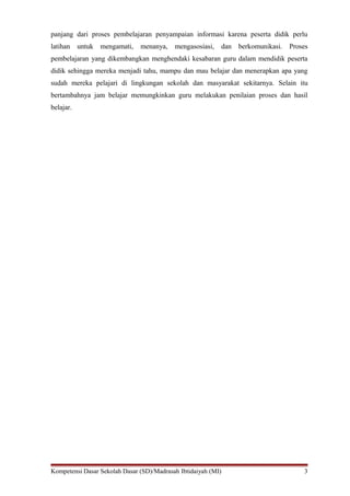 panjang dari proses pembelajaran penyampaian informasi karena peserta didik perlu
latihan untuk mengamati, menanya, mengasosiasi, dan berkomunikasi. Proses
pembelajaran yang dikembangkan menghendaki kesabaran guru dalam mendidik peserta
didik sehingga mereka menjadi tahu, mampu dan mau belajar dan menerapkan apa yang
sudah mereka pelajari di lingkungan sekolah dan masyarakat sekitarnya. Selain itu
bertambahnya jam belajar memungkinkan guru melakukan penilaian proses dan hasil
belajar.
Kompetensi Dasar Sekolah Dasar (SD)/Madrasah Ibtidaiyah (MI) 3
 
