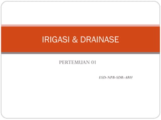 IRIGASI & DRAINASE 
PERTEMUAN 01 
ESD-NPB-SDR-ARU 
 