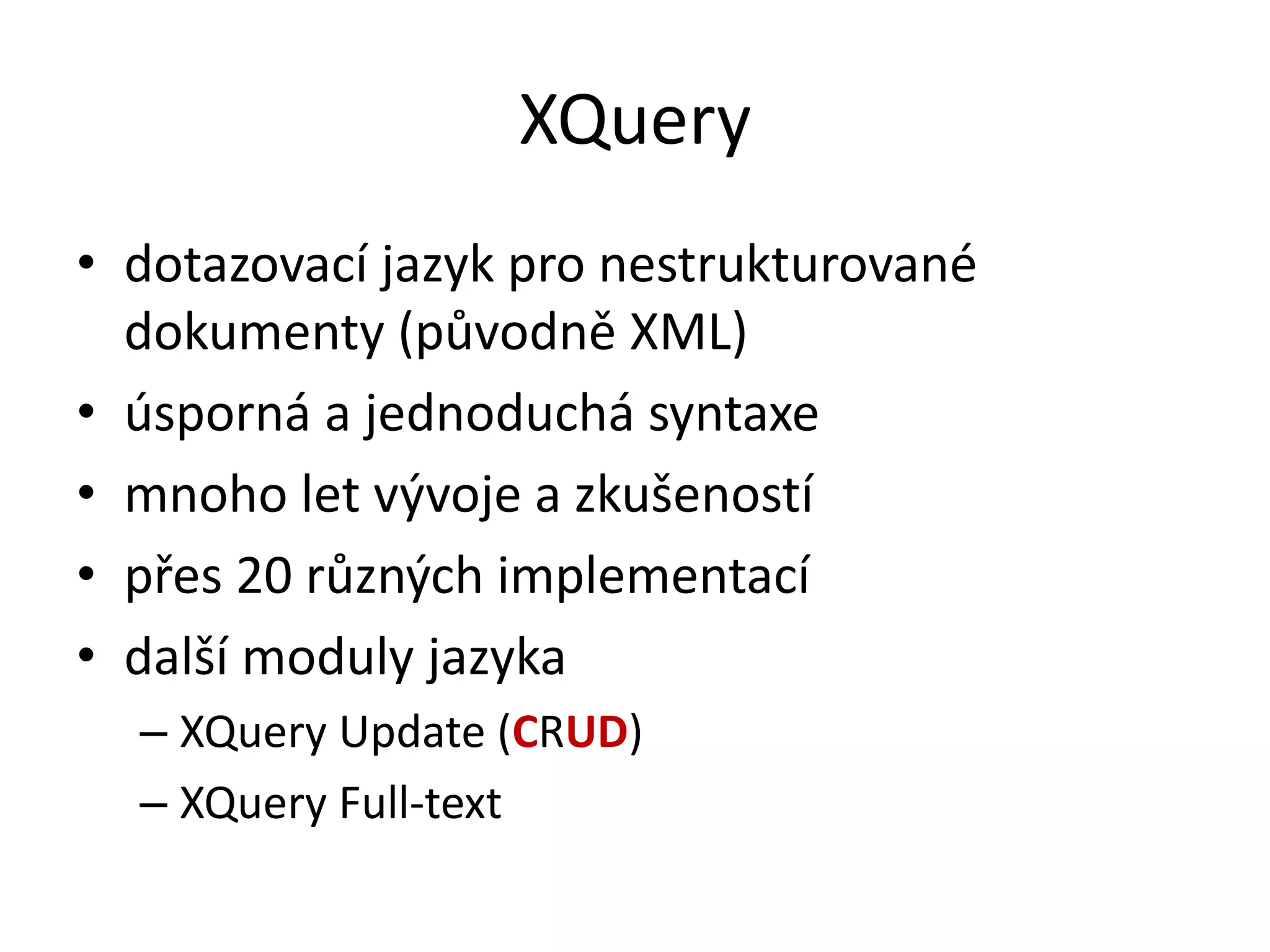 XQuery
• dotazovací jazyk pro nestrukturované
dokumenty (původně XML)
• úsporná a jednoduchá syntaxe
• mnoho let vývoje a zkušeností
• přes 20 různých implementací
• další moduly jazyka
– XQuery Update (CRUD)
– XQuery Full-text

 