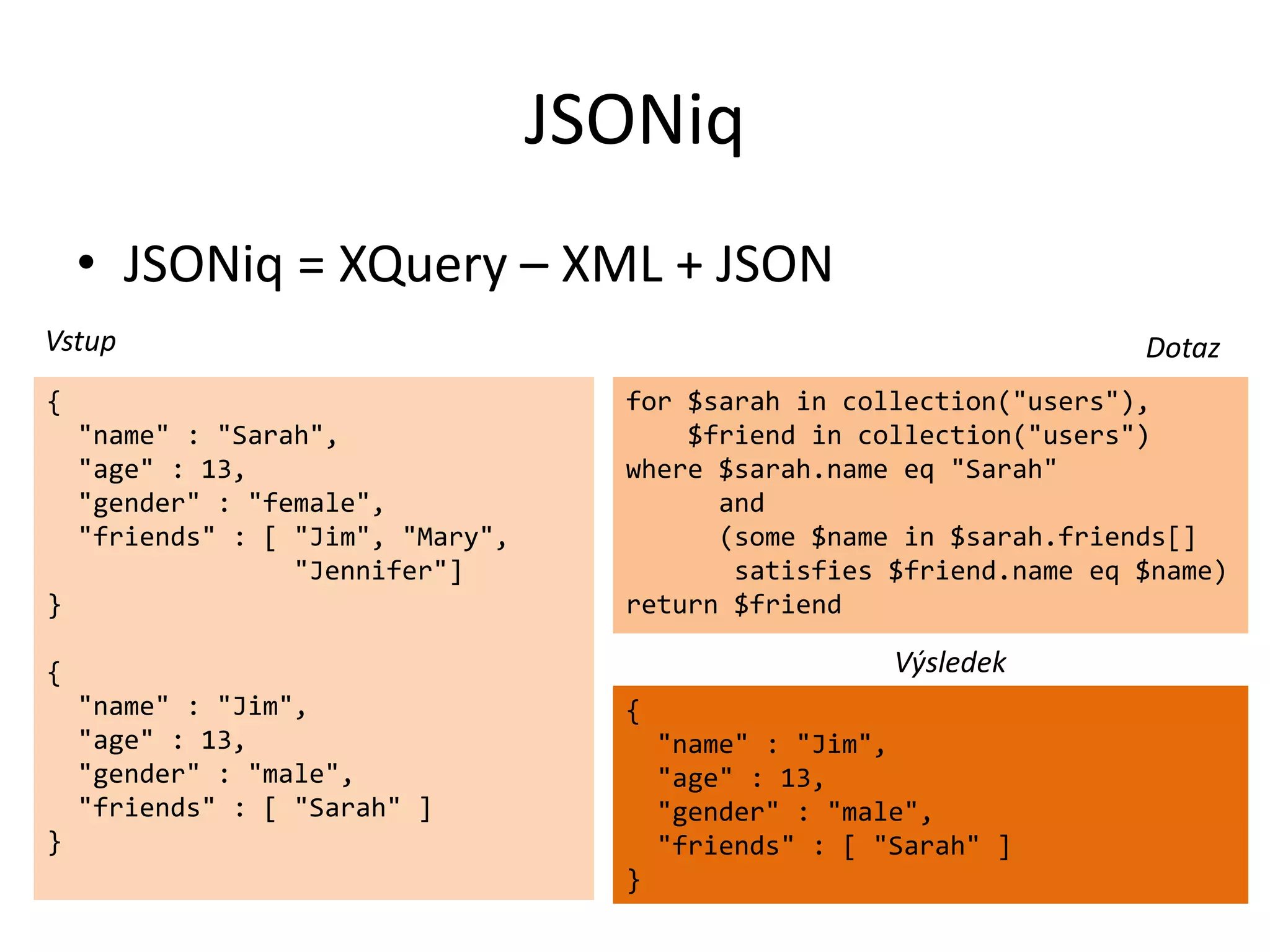 JSONiq
• JSONiq = XQuery – XML + JSON
Vstup
{
"name" : "Sarah",
"age" : 13,
"gender" : "female",
"friends" : [ "Jim", "Mary",
"Jennifer"]
}

Dotaz
for $sarah in collection("users"),
$friend in collection("users")
where $sarah.name eq "Sarah"
and
(some $name in $sarah.friends[]
satisfies $friend.name eq $name)
return $friend

Výsledek

{
"name" : "Jim",
"age" : 13,
"gender" : "male",
"friends" : [ "Sarah" ]

{

"name" : "Jim",
"age" : 13,
"gender" : "male",
"friends" : [ "Sarah" ]

}
}

 