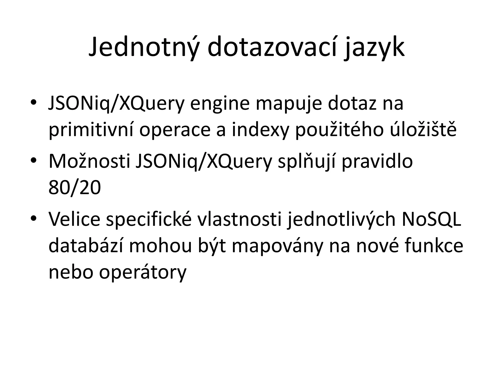 Jednotný dotazovací jazyk
• JSONiq/XQuery engine mapuje dotaz na
primitivní operace a indexy použitého úložiště
• Možnosti JSONiq/XQuery splňují pravidlo
80/20
• Velice specifické vlastnosti jednotlivých NoSQL
databází mohou být mapovány na nové funkce
nebo operátory

 