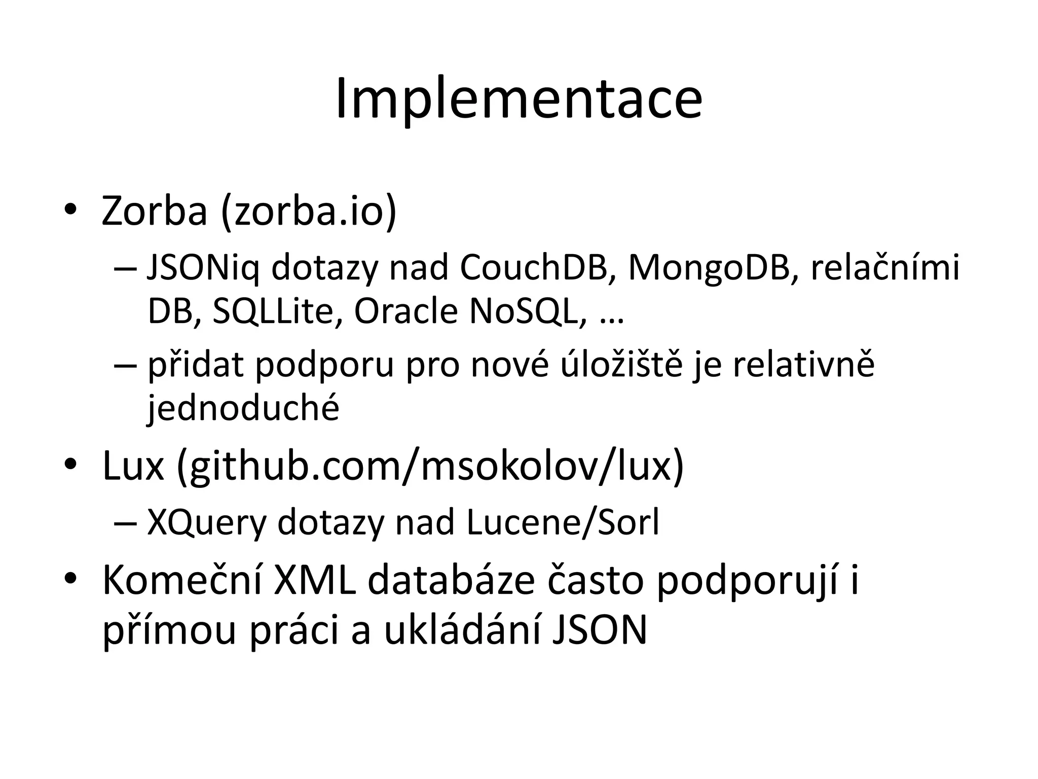 Implementace
• Zorba (zorba.io)
– JSONiq dotazy nad CouchDB, MongoDB, relačními
DB, SQLLite, Oracle NoSQL, …
– přidat podporu pro nové úložiště je relativně
jednoduché

• Lux (github.com/msokolov/lux)
– XQuery dotazy nad Lucene/Sorl

• Komeční XML databáze často podporují i
přímou práci a ukládání JSON

 