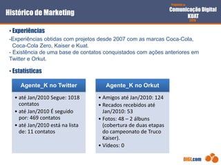 Proposta de
Comunicação Digital
KUAT
2010
DIGI.com
-Experiências obtidas com projetos desde 2007 com as marcas Coca-Cola,
Coca-Cola Zero, Kaiser e Kuat.
- Existência de uma base de contatos conquistados com ações anteriores em
Twitter e Orkut.
• Experiências
Histórico de Marketing
• Estatísticas
Agente_K no Twitter
• até Jan/2010 Segue: 1018
contatos
• até Jan/2010 É seguido
por: 469 contatos
• até Jan/2010 está na lista
de: 11 contatos
Agente_K no Orkut
• Amigos até Jan/2010: 124
• Recados recebidos até
Jan/2010: 53
• Fotos: 48 – 2 álbuns
(cobertura de duas etapas
do campeonato de Truco
Kaiser).
• Vídeos: 0
 