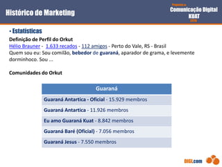 Proposta de
Comunicação Digital
KUAT
2010
DIGI.com
Definição de Perfil do Orkut
Hélio Brauner - 1.633 recados - 112 amigos - Perto do Vale, RS - Brasil
Quem sou eu: Sou comilão, bebedor de guaraná, aparador de grama, e levemente
dorminhoco. Sou ...
Comunidades do Orkut
• Estatísticas
Histórico de Marketing
Guaraná
Guaraná Antartica - Oficial - 15.929 membros
Guaraná Antartica - 11.926 membros
Eu amo Guaraná Kuat - 8.842 membros
Guaraná Baré (Oficial) - 7.056 membros
Guaraná Jesus - 7.550 membros
 
