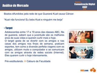 Proposta de
Comunicação Digital
KUAT
2010
DIGI.com
Boatos difundidos pela rede de que Guaraná Kuat causa Câncer.
“Kuat não funciona! Eu bebo Kuat e ninguém me beija”
• Target
Análise de Mercado
Adolescentes entre 17 e 19 anos das classes ABC, fãs
de guaraná, sabem que a juventude são os melhores
anos de suas vidas e querem curtir mais o hoje.
O target gosta de se divertir com os amigos e nas
casas dos amigos nos finais de semana, praticam
esportes, tem como a diversão perfeita viagens com os
amigos, utilizam muito o computador e se comunicam
com os amigos através de redes sociais (Internet).
Eles querem curtir o hoje intensamente.
Pré-vestibulando  Calouro de Faculdade
 