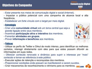 Proposta de
Comunicação Digital
KUAT
2010
DIGI.com
- Estar presente nos meios de comunicação digital e social (Internet).
- Impactar o público potencial com uma campanha de alcance local e alta
freqüência.
- Estabelecer um forte vínculo com o target por meio digital.
• Táticas
Objetivos da Campanha
- Criar uma comunidade virtual sob um tema central que seja a
grande ligação entre seus membros.
- Incentivar participação ativa e interativa dos membros.
- Fomentar atividades em grupos.
- Prover informação e benefícios aos membros.
• Estratégia
- Utilizar os perfis de Twitter e Orkut de modo intenso, para identificar os melhores
contatos, interagir diretamente com eles para que estes possam difundir as
informações em suas redes.
- Oferecer conteúdo renovado e dinâmico para suprir o interesse por “mais”
conteúdo e tornar-se referência à este público.
- Executar ações de retenção e reconquistas dos membros.
- Proporcionar condições onde possam se manifestarem e serem ouvidos.
- Criar mecanismos de reconhecimento e vitrinismo para os membros.
 