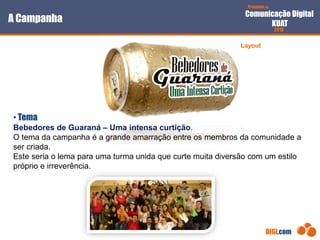 Proposta de
Comunicação Digital
KUAT
2010
DIGI.com
A Campanha
• Tema
Bebedores de Guaraná – Uma intensa curtição.
O tema da campanha é a grande amarração entre os membros da comunidade a
ser criada.
Este seria o lema para uma turma unida que curte muita diversão com um estilo
próprio e irreverência.
Layout
 