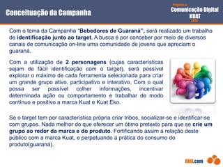 Proposta de
Comunicação Digital
KUAT
2010
DIGI.com
Com o tema da Campanha “Bebedores de Guaraná”, será realizado um trabalho
de identificação junto ao target. A busca é por conceber por meio de diversos
canais de comunicação on-line uma comunidade de jovens que apreciam o
guaraná.
Se o target tem por característica própria criar tribos, socializar-se e identificar-se
com grupos. Nada melhor do que oferecer um ótimo pretexto para que se crie um
grupo ao redor da marca e do produto. Fortificando assim a relação deste
público com a marca Kuat, e perpetuando a prática do consumo do
produto(guaraná).
Conceituação da Campanha
Com a utilização de 2 personagens (cujas características
sejam de fácil identificação com o target), será possível
explorar o máximo de cada ferramenta selecionada para criar
um grande grupo ativo, participativo e interativo. Com o qual
possa ser possível colher informações, incentivar
determinada ação ou comportamento e trabalhar de modo
contínuo e positivo a marca Kuat e Kuat Eko.
 