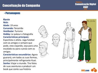 Proposta de
Comunicação Digital
KUAT
2010
DIGI.com
Conceituação da Campanha
• Personagens
Kevin
Nick:
Idade: 19 anos
Cursando: Terceirão
Vestibular: Turismo
Hobby: Le pakour e fotografia
Caracteristicas principais:
Esportista e atleta. Joga futebol
com os amigos e sempre que
pode, esta viajando, seja para uma
escalada ou para a praia com os
amigos.
Características secundárias: Agora
guaraná, em todas as suas formas,
principalmente refrigerante Kuat.
Sonho: Viajar o mundo. Tira fotos
de suas aventuras e produzir um
book que conte sua história
 
