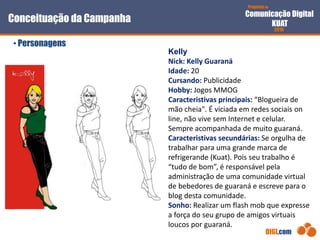 Proposta de
Comunicação Digital
KUAT
2010
DIGI.com
Conceituação da Campanha
• Personagens
Kelly
Nick: Kelly Guaraná
Idade: 20
Cursando: Publicidade
Hobby: Jogos MMOG
Caracteristivas principais: “Blogueira de
mão cheia". É viciada em redes sociais on
line, não vive sem Internet e celular.
Sempre acompanhada de muito guaraná.
Caracteristivas secundárias: Se orgulha de
trabalhar para uma grande marca de
refrigerande (Kuat). Pois seu trabalho é
“tudo de bom”, é responsável pela
administração de uma comunidade virtual
de bebedores de guaraná e escreve para o
blog desta comunidade.
Sonho: Realizar um flash mob que expresse
a força do seu grupo de amigos virtuais
loucos por guaraná.
 