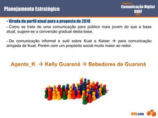 Proposta de
Comunicação Digital
KUAT
2010
DIGI.com
- Como se trata de uma comunicação para público mais jovem do que a base
atual, sugere-se a conversão gradual desta base.
- De comunicação informal e sutil sobre Kuat e Kaiser  para comunicação
arrojada de Kuat. Porém com um propósito social muito maior ao redor.
Planejamento Estratégico
• Virada do perfil atual para a proposta de 2010
 