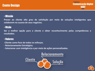 Proposta de
Comunicação Digital
KUAT
2010
Prover ao cliente alto grau de satisfação por meio de soluções inteligentes que
colaborem no suceso de seus negócios.
• Missão
Conte Design
Ser a melhor opção para o cliente e obter reconhecimento pelas competências e
resultados.
• Visão
-Cliente como foco de todos os esforços.
- Relacionamento Estratégico.
- Solucionar com inteligência e por meio de ações personalizadas.
• Valores
 