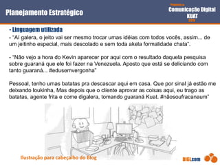 Proposta de
Comunicação Digital
KUAT
2010
DIGI.com
- “Aí galera, o jeito vai ser mesmo trocar umas idéias com todos vocês, assim... de
um jeitinho especial, mais descolado e sem toda akela formalidade chata”.
- “Não vejo a hora do Kevin aparecer por aqui com o resultado daquela pesquisa
sobre guaraná que ele foi fazer na Venezuela. Aposto que está se deliciando com
tanto guaraná... #edusemvergonha”
Pessoal, tenho umas batatas pra descascar aqui em casa. Que por sinal já estão me
deixando loukinha, Mas depois que o cliente aprovar as coisas aqui, eu trago as
batatas, agente frita e come digalera, tomando guaraná Kuat. #nãosoufracanaum”
Planejamento Estratégico
• Linguagem utilizada
Ilustração para cabeçalho do Blog
 