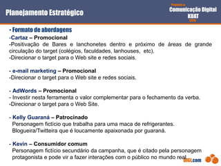 Proposta de
Comunicação Digital
KUAT
2010
DIGI.com
-Cartaz – Promocional
-Positivação de Bares e lanchonetes dentro e próximo de áreas de grande
circulação do target (colégios, faculdades, lanhouses, etc).
-Direcionar o target para o Web site e redes sociais.
- e-mail marketing – Promocional
-Direcionar o target para o Web site e redes sociais.
- AdWords – Promocional
- Investir nesta ferramenta o valor complementar para o fechamento da verba.
-Direcionar o target para o Web Site.
- Kelly Guaraná – Patrocinado
Personagem fictício que trabalha para uma maca de refrigerantes.
Blogueira/Twitteira que é loucamente apaixonada por guaraná.
- Kevin – Consumidor comum
Personagem fictício secundário da campanha, que é citado pela personagem
protagonista e pode vir a fazer interações com o público no mundo real.
Planejamento Estratégico
• Formato de abordagens
 