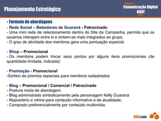 Proposta de
Comunicação Digital
KUAT
2010
DIGI.com
- Rede Social – Bebedores de Guaraná - Patrocinado
- Uma mini rede de relacionamento dentro do Site da Campanha, permite que os
usuários interajam entre si e sintam-se mais integrados ao grupo.
- O grau de atividade dos membros gera uma pontuação especial.
- Shop – Promocional
- Os membros podem trocar seus pontos por alguns itens promocionais (de
quantidade limitada, indicada)
- Premiação - Promocional
-Sorteio de premios especiais para membros cadastrados
- Blog – Promocional / Comercial / Patrocinado
- Postura mista de abordagem.
- Blog administrado simbolicamente pela personagem Kelly Guaraná
- Repositório e vitrine para conteúdo informativo e de atualidade.
- Composto preferencialmente por conteúdo multimídia.
Planejamento Estratégico
• Formato de abordagens
 