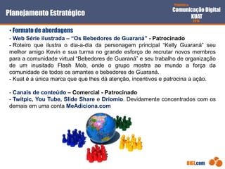 Proposta de
Comunicação Digital
KUAT
2010
DIGI.com
- Web Série ilustrada – “Os Bebedores de Guaraná” - Patrocinado
- Roteiro que ilustra o dia-a-dia da personagem principal “Kelly Guaraná” seu
melhor amigo Kevin e sua turma no grande esforço de recrutar novos membros
para a comunidade virtual “Bebedores de Guaraná” e seu trabalho de organização
de um inusitado Flash Mob, onde o grupo mostra ao mundo a força da
comunidade de todos os amantes e bebedores de Guaraná.
- Kuat é a única marca que que lhes dá atenção, incentivos e patrocina a ação.
- Canais de conteúdo – Comercial - Patrocinado
- Twitpic, You Tube, Slide Share e Driomio. Devidamente concentrados com os
demais em uma conta MeAdiciona.com
Planejamento Estratégico
• Formato de abordagens
 