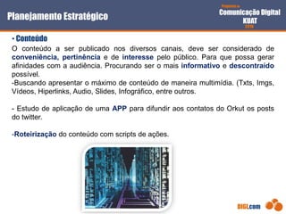Proposta de
Comunicação Digital
KUAT
2010
DIGI.com
O conteúdo a ser publicado nos diversos canais, deve ser considerado de
conveniência, pertinência e de interesse pelo público. Para que possa gerar
afinidades com a audiência. Procurando ser o mais informativo e descontraído
possível.
-Buscando apresentar o máximo de conteúdo de maneira multimídia. (Txts, Imgs,
Vídeos, Hiperlinks, Audio, Slides, Infográfico, entre outros.
- Estudo de aplicação de uma APP para difundir aos contatos do Orkut os posts
do twitter.
-Roteirização do conteúdo com scripts de ações.
Planejamento Estratégico
• Conteúdo
 