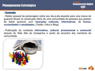 Proposta de
Comunicação Digital
KUAT
2010
DIGI.com
- Relato pessoal da personagem sobre seu dia-a-dia atuando para uma marca de
guaraná (Kuat) na construção diária de uma comunidade de pessoas que gostam
de beber guaraná, com inserções culturais, informativas, de humor,
curiosidades e atualidades. (Twitter, Orkut e Blog).
- Publicação de conteúdo informativo, cultural, promocional e comercial
através do Web Site da Campanha e ponto de encontro dos membros da
comunidade.
Planejamento Estratégico
• Conteúdo
 