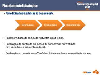 Proposta de
Comunicação Digital
KUAT
2010
DIGI.com
- Postagem diária de conteúdo no twitter, orkut e blog.
- Publicação de conteúdo ao menos 1x por semana no Web Site
(Em períodos de baixa intensidade).
- Publicação em canais como YouTube, Drimio, conforme necessidade de uso.
Planejamento Estratégico
• Periodicidade de publicação de conteúdo.
Informação Intensidade Redundância
 