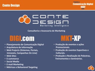 Proposta de
Comunicação Digital
KUAT
2010
Conte Design
Consultoria e Assessoria de Marketing
• Planejamento de Comunicação Digital
• Arquitetura de Informação
• Web Projects (Sistemas, Portais,
Intranets, Campanhas On Line)
• Web Sites
• E-commerce
• Social Media
• E-mail Marketing
• Métricas e Behavioral Targeting
• Produção de eventos e ações
Promocionais.
• Produção de eventos Esportivos e
Culturais.
• Produção e Realização de Palestras,
Treinamentos e Seminários.
 