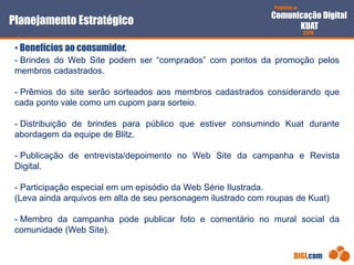 Proposta de
Comunicação Digital
KUAT
2010
DIGI.com
- Brindes do Web Site podem ser “comprados” com pontos da promoção pelos
membros cadastrados.
- Prêmios do site serão sorteados aos membros cadastrados considerando que
cada ponto vale como um cupom para sorteio.
- Distribuição de brindes para público que estiver consumindo Kuat durante
abordagem da equipe de Blitz.
- Publicação de entrevista/depoimento no Web Site da campanha e Revista
Digital.
- Participação especial em um episódio da Web Série Ilustrada.
(Leva ainda arquivos em alta de seu personagem ilustrado com roupas de Kuat)
- Membro da campanha pode publicar foto e comentário no mural social da
comunidade (Web Site).
Planejamento Estratégico
• Benefícios ao consumidor.
 