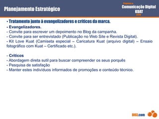 Proposta de
Comunicação Digital
KUAT
2010
DIGI.com
- Evangelizadores.
- Convite para escrever um depoimento no Blog da campanha.
- Convite para ser entrevistado (Publicação no Web Site e Revista Digital).
- Kit Love Kuat (Camiseta especial – Caricatura Kuat (arquivo digital) – Ensaio
fotográfico com Kuat – Certificado etc.).
- Críticos
- Abordagem direta sutil para buscar compreender os seus porquês
- Pesquisa de satisfação
- Manter estes indivíduos informados de promoções e conteúdo técnico.
Planejamento Estratégico
• Tratamento junto à evangelizadores e críticos da marca.
 