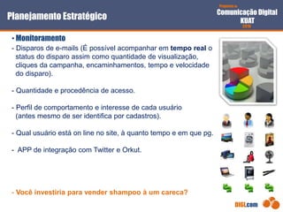 Proposta de
Comunicação Digital
KUAT
2010
DIGI.com
- Disparos de e-mails (É possível acompanhar em tempo real o
status do disparo assim como quantidade de visualização,
cliques da campanha, encaminhamentos, tempo e velocidade
do disparo).
- Quantidade e procedência de acesso.
- Perfil de comportamento e interesse de cada usuário
(antes mesmo de ser identifica por cadastros).
- Qual usuário está on line no site, à quanto tempo e em que pg.
- APP de integração com Twitter e Orkut.
- Você investiria para vender shampoo à um careca?
Planejamento Estratégico
• Monitoramento
 