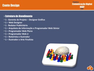 Proposta de
Comunicação Digital
KUAT
2010
• 1 - Gerente de Projeto – Designer Gráfico
• 1 – Web Designer
• 1 - Redator Publicitário
• 1 – Arquiteto de Informação e Programador Web Sênior
• 1 – Programador Web Pleno
• 1 – Programador Web Jr
• 1 – Roteirista e Ilustrador
• 1 – Ilustrador e Arte Finalista
• Estrutura de Atendimento
Conte Design
 