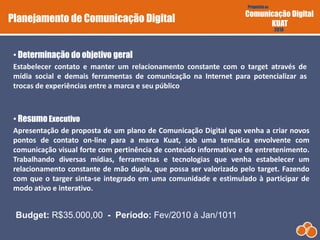 Proposta de
Comunicação Digital
KUAT
2010
DIGI.com
Estabelecer contato e manter um relacionamento constante com o target através de
mídia social e demais ferramentas de comunicação na Internet para potencializar as
trocas de experiências entre a marca e seu público
• Determinação do objetivo geral
Proposta de
Comunicação Digital
KUAT
2010
• ResumoExecutivo
Apresentação de proposta de um plano de Comunicação Digital que venha a criar novos
pontos de contato on-line para a marca Kuat, sob uma temática envolvente com
comunicação visual forte com pertinência de conteúdo informativo e de entretenimento.
Trabalhando diversas mídias, ferramentas e tecnologias que venha estabelecer um
relacionamento constante de mão dupla, que possa ser valorizado pelo target. Fazendo
com que o targer sinta-se integrado em uma comunidade e estimulado à participar de
modo ativo e interativo.
Planejamento de Comunicação Digital
Budget: R$35.000,00 - Período: Fev/2010 à Jan/1011
 
