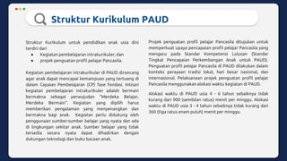 Struktur Kurikulum PAUD
Struktur Kurikulum untuk pendidikan anak usia dini
terdiri dari
● Kegiatan pembelajaran intrakurikuler; dan
● projek penguatan profil pelajar Pancasila.
Kegiatan pembelajaran intrakurikuler di PAUD dirancang
agar anak dapat mencapai kemampuan yang tertuang di
dalam Capaian Pembelajaran (CP) fase fondasi. Intisari
kegiatan pembelajaran intrakurikuler adalah bermain
bermakna sebagai perwujudan “Merdeka Belajar,
Merdeka Bermain”. Kegiatan yang dipilih harus
memberikan pengalaman yang menyenangkan dan
bermakna bagi anak. Kegiatan perlu didukung oleh
penggunaan sumber-sumber belajar yang nyata dan ada
di lingkungan sekitar anak. Sumber belajar yang tidak
tersedia secara nyata dapat dihadirkan dengan
dukungan teknologi dan buku bacaan anak.
Projek penguatan profil pelajar Pancasila ditujukan untuk
memperkuat upaya pencapaian profil pelajar Pancasila yang
mengacu pada Standar Kompetensi Lulusan (Standar
Tingkat Pencapaian Perkembangan Anak untuk PAUD).
Penguatan profil pelajar Pancasila di PAUD dilakukan dalam
konteks perayaan tradisi lokal, hari besar nasional, dan
internasional. Pelaksanaan projek penguatan profil pelajar
Pancasila menggunakan alokasi waktu kegiatan di PAUD.
Alokasi waktu di PAUD usia 4 - 6 tahun sebaiknya tidak
kurang dari 900 (sembilan ratus) menit per minggu. Alokasi
waktu di PAUD usia 3 - 4 tahun sebaiknya tidak kurang dari
360 (tiga ratus enam puluh) menit per minggu.
 